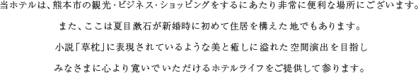 当ホテルは、熊本市の観光・ビジネス・ショッピングをするにあたり非常に便利な場所にございます。また、ここは夏目漱石が新婚時に初めて住居を構えた地でもあります。小説「草枕」に表現されているような美と癒しに溢れた空間演出を目指しみなさまに心より寛いでいただけるホテルライフをご提供して参ります。